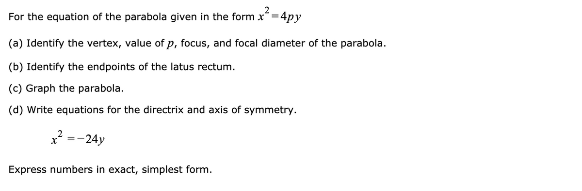 2
For the equation of the parabola given in the form x=4py
(a) Identify the vertex, value of p, focus, and focal diameter of the parabola.
(b) Identify the endpoints of the latus rectum.
(c) Graph the parabola.
(d) Write equations for the directrix and axis of symmetry.
=-24y
Express numbers in exact, simplest form.
