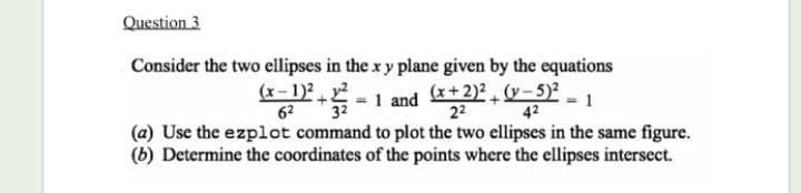 Question 3
Consider the two ellipses in the x y plane given by the equations
(x- 1)2.
32
62
- 1 and E+
(x+2)² (y- 5)²
22
1
42
(a) Use the ezplot command to plot the two ellipses in the same figure.
(b) Determine the coordinates of the points where the ellipses intersect.
