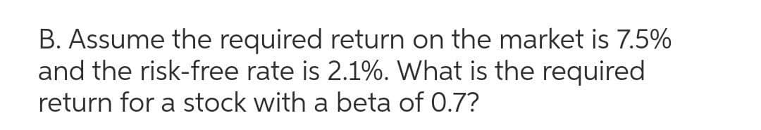 B. Assume the required return on the market is 7.5%
and the risk-free rate is 2.1%. What is the required
return for a stock with a beta of 0.7?
