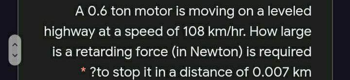 A 0.6 ton motor is moving on a leveled
highway at a speed of 108 km/hr. How large
is a retarding force (in Newton) is required
* ?to stop it in a distance of 0.007 km
< >
