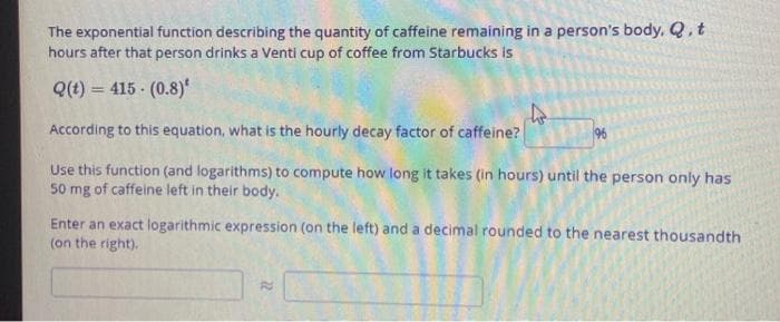 The exponential function describing the quantity of caffeine remaining in a person's body. Q,t
hours after that person drinks a Venti cup of coffee from Starbucks is
Q(t) = 415 - (0.8)*
According to this equation, what is the hourly decay factor of caffeine?
96
Use this function (and logarithms) to compute how long it takes (in hours) until the person only has
50 mg of caffeine left in their body.
Enter an exact logarithmic expression (on the left) and a decimal rounded to the nearest thousandth
(on the right).
