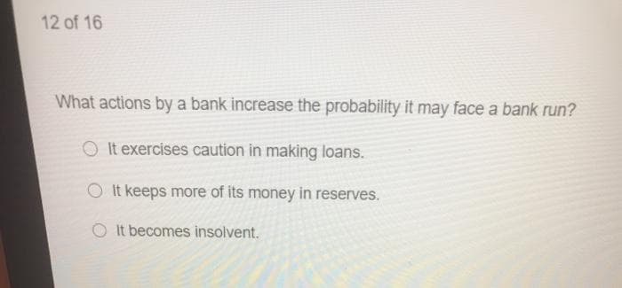 12 of 16
What actions by a bank increase the probability it may face a bank run?
It exercises caution in making loans.
O It keeps more of its money in reserves.
O It becomes insolvent.
