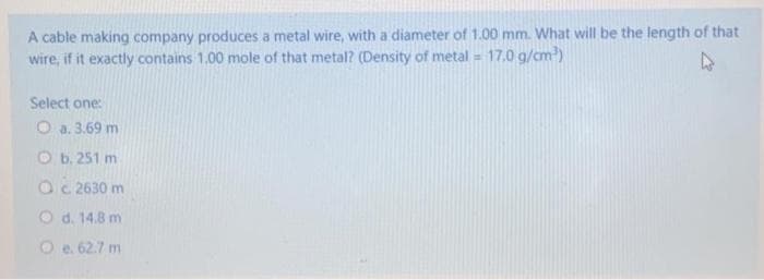 A cable making company produces a metal wire, with a diameter of 1.00 mm. What will be the length of that
wire, if it exactly contains 1.00 mole of that metal? (Density of metal = 17.0 g/cm)
Select one:
O a. 3.69 m
O b. 251 m
Oc 2630 m
O d. 14.8 m
O e. 62.7 m
