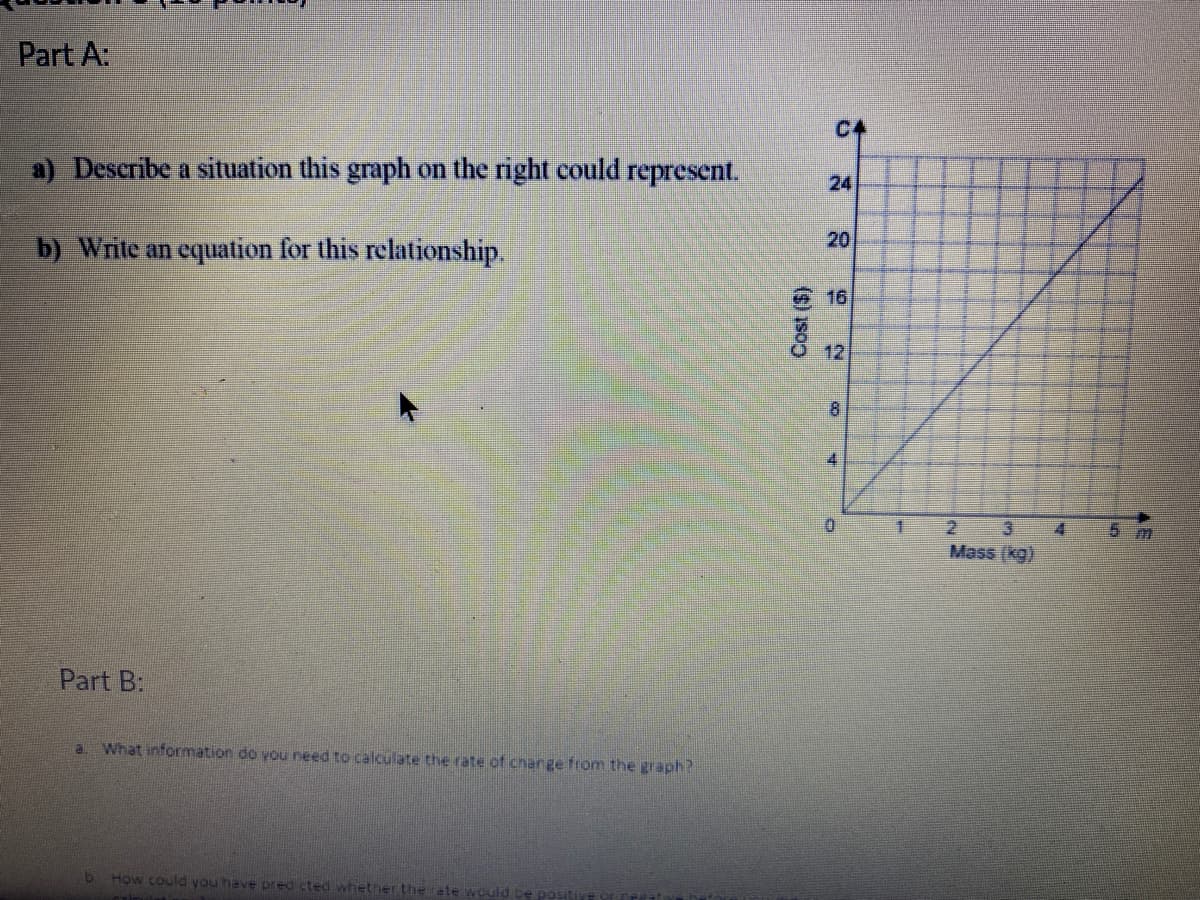 Part A:
C4
a) Describe a situation this graph on the right could represent.
24
20
b) Write an equation for this relationship.
16
12
4.
2 3
Mass (kg)
5 m
Part B:
What information do you need to calculate the rate of change from the graph?
How could you have pred cted whether the ete would
Cost ($)
8.
