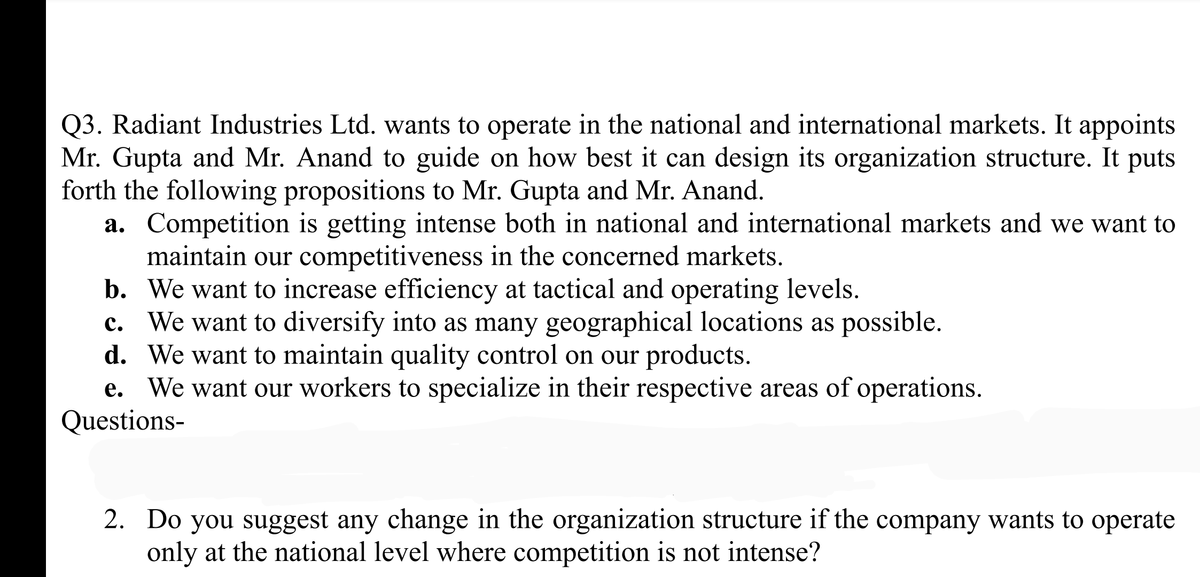 Q3. Radiant Industries Ltd. wants to operate in the national and international markets. It appoints
Mr. Gupta and Mr. Anand to guide on how best it can design its organization structure. It puts
forth the following propositions to Mr. Gupta and Mr. Anand.
a. Competition is getting intense both in national and international markets and we want to
maintain our competitiveness in the concerned markets.
b. We want to increase efficiency at tactical and operating levels.
c. We want to diversify into as many geographical locations as possible.
d. We want to maintain quality control on our products.
We want our workers to specialize in their respective areas of operations.
Questions-
2. Do you suggest any change in the organization structure if the company wants to operate
only at the national level where competition is not intense?
