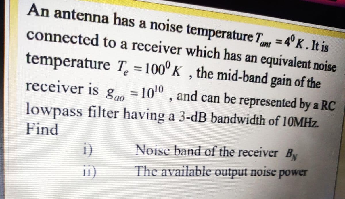 An antenna has a noise temperature T = 4° K. It is
%3D
ant
connected to a receiver which has an equivalent noise
temperature T, = 100° K , the mid-band gain of the
e
receiver is gao
= 1010 , and can be represented by a RC
lowpass filter having a 3-dB bandwidth of 10MHZ.
Find
Noise band of the receiver By
i)
ii)
The available output noise power
