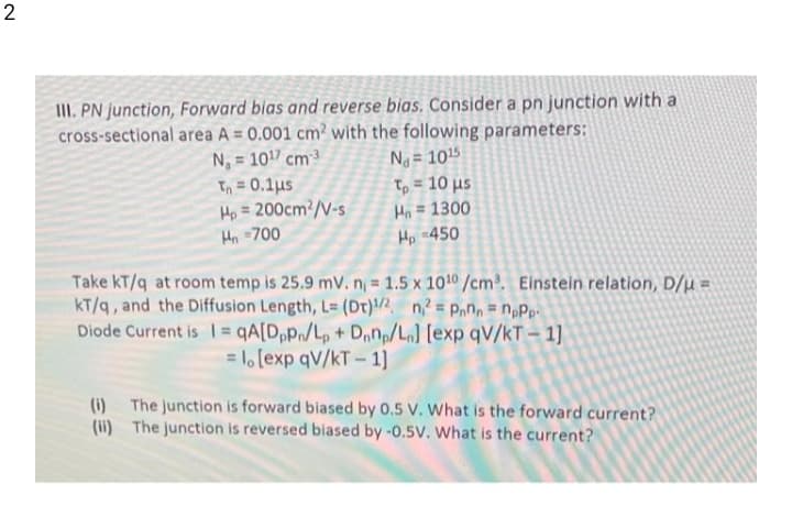 2
II. PN junction, Forward bias and reverse bias. Consider a pn junction with a
cross-sectional area A = 0.001 cm? with the following parameters:
N, = 101 cm3
Tn = 0.1us
Ho = 200cm²/V-s
Hn -700
Ng = 1015
Tp = 10 µs
Ho = 1300
Hp -450
%3D
%3D
Take kT/q at room temp is 25.9 mV.n 1.5 x 1010/cm³. Einstein relation, D/µ =
kT/q, and the Diffusion Length, L= (Dt)/2, n = P,n, = n,Pp.
Diode Current is I = qA[DpPn/Lp + Dnnp/L [exp qV/kT - 1]
= lo [exp qV/kT - 1]
(ii) The junction is reversed biased by-0.5V. What is the current?
(i)
The junction is forward biased by 0.5 V. What is the forward current?
