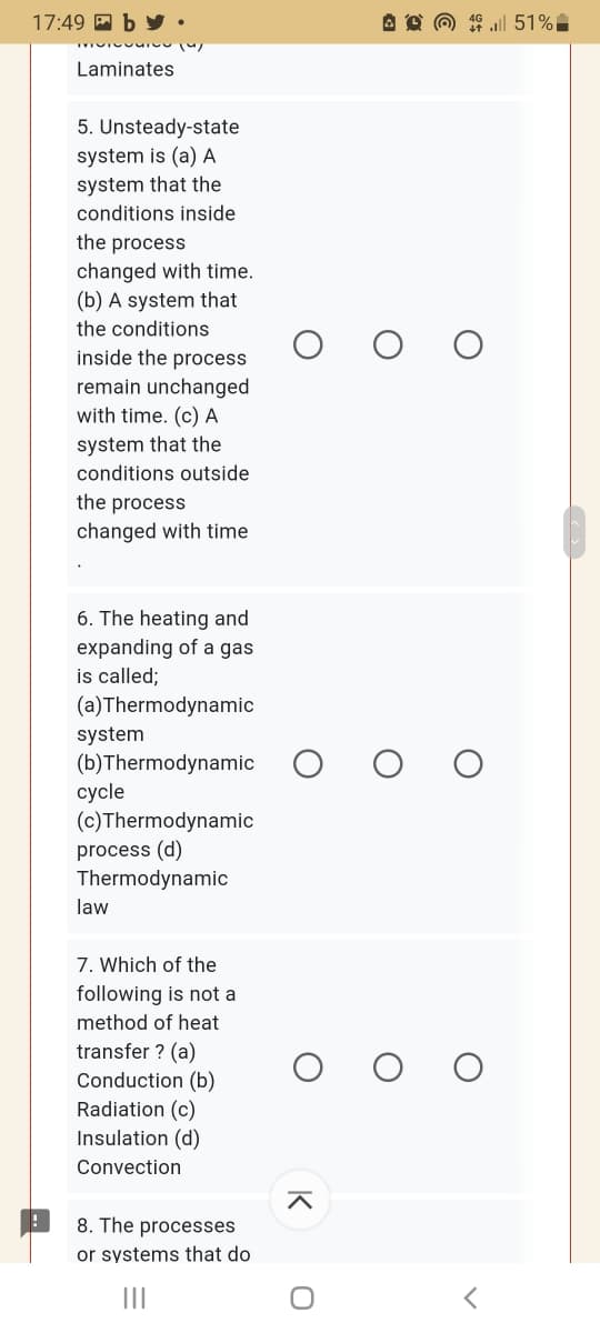 17:49 A b
A O @ 4 ul 51%
Laminates
5. Unsteady-state
system is (a) A
system that the
conditions inside
the process
changed with time.
(b) A system that
the conditions
inside the process
remain unchanged
with time. (c) A
system that the
conditions outside
the process
changed with time
6. The heating and
expanding of a gas
is called;
(a)Thermodynamic
system
(b)Thermodynamic
суcle
(c)Thermodynamic
process (d)
Thermodynamic
law
7. Which of the
following is not a
method of heat
transfer ? (a)
Conduction (b)
Radiation (c)
Insulation (d)
Convection
8. The processes
or systems that do
II
