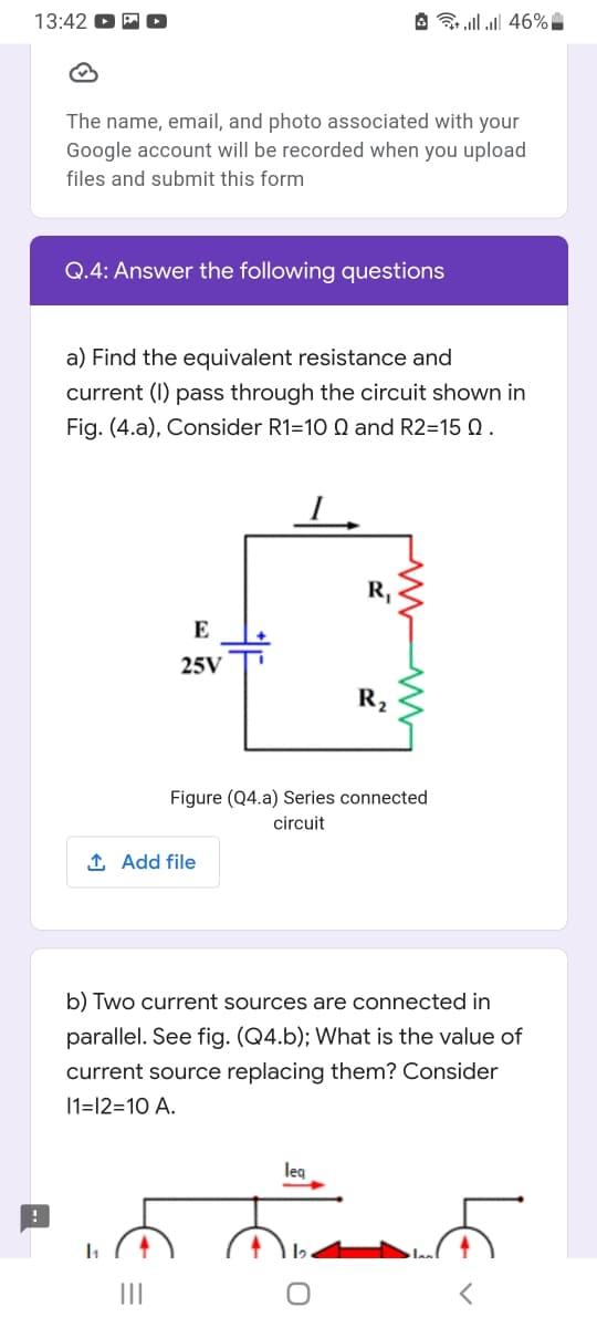 13:42
A ll l| 46%
The name, email, and photo associated with your
Google account will be recorded when you upload
files and submit this form
Q.4: Answer the following questions
a) Find the equivalent resistance and
current (I) pass through the circuit shown in
Fig. (4.a), Consider R1=10 Q and R2=15 Q.
R,
E
25V
R2
Figure (Q4.a) Series connected
circuit
1 Add file
b) Two current sources are connected in
parallel. See fig. (Q4.b); What is the value of
current source replacing them? Consider
11=12=10 A.
leg
II
LE
