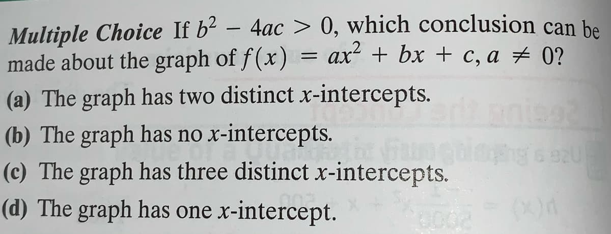 Multiple Choice If b² – 4ac > 0, which conclusion can be
made about the graph of f(x) = ax + bx + c, a + 0?
-
(a) The graph has two distinct.x-intercepts.
(b) The graph has no x-intercepts.
(c) The graph has three distinct x-intercepts.
(d) The graph has one x-intercept.
