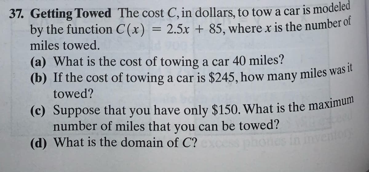 (c) Suppose that you have only $150. What is the maximum
(b) If the cost of towing a car is $245, how many miles was it
37. Getting Towed The cost C, in dollars, to tow a car is modeled
by the function C(x) = 2.5x + 85, where x is the number of
miles towed.
(a) What is the cost of towing a car 40 miles?
(b) If the cost of towing a car is $245, how many miles was ir
towed?
(c) Suppose that you have only $150. What is the maximuil
number of miles that you can be towed?
(d) What is the domain of C?
r
phones in invento
