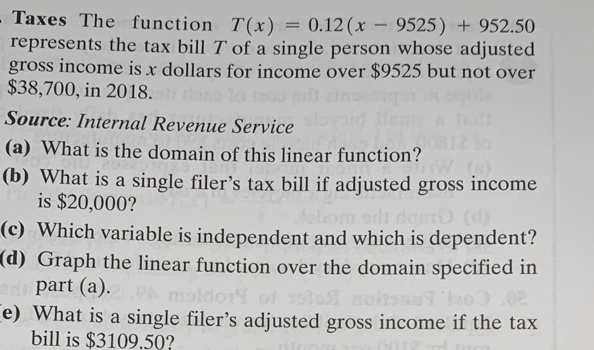 Taxes The function T(x)
represents the tax bill T of a single person whose adjusted
gross income is x dollars for income over $9525 but not over
$38,700, in 2018.
0.12 (x
9525) + 952.50
Source: Internal Revenue Service
(a) What is the domain of this linear function?
(b) What is a single filer's tax bill if adjusted gross income
is $20,000?
deerD (d)
(c) Which variable is independent and which is dependent?
(d) Graph the linear function over the domain specified in
ad part (a).
e) What is a single filer's adjusted gross income if the tax
bill is $3109.50?
moldor of 15lo moisneo).02
