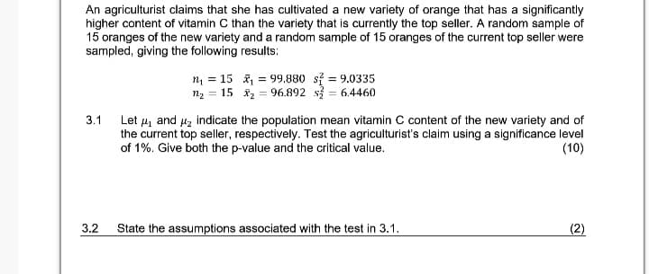 An agriculturist claims that she has cultivated a new variety of orange that has a significantly
higher content of vitamin C than the variety that is currently the top seller. A random sample of
15 oranges of the new variety and a random sample of 15 oranges of the current top seller were
sampled, giving the following results:
m = 15 , = 99,880 si = 9.0335
n2 = 15 x2 = 96.892 s = 6.4460
Let 4 and 4z indicate the population mean vitamin C content of the new variety and of
the current top seller, respectively. Test the agriculturist's claim using a significance level
of 1%. Give both the p-value and the critical value.
3.1
(10)
3.2
State the assumptions associated with the test in 3.1.
(2)
