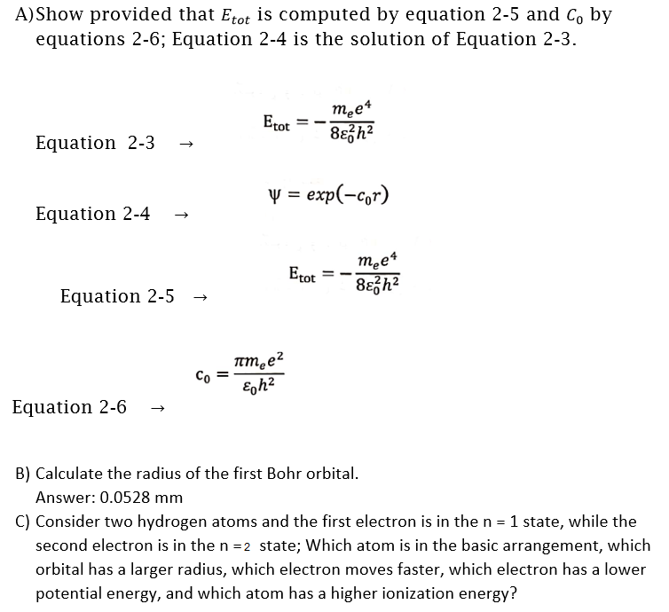 A)Show provided that Etot is computed by equation 2-5 and C, by
equations 2-6; Equation 2-4 is the solution of Equation 2-3.
Etot
Equation 2-3
v =
exp(-c,r)
Equation 2-4
m.e4
8eh?
Etot
Equation 2-5
Co =
Equation 2-6
B) Calculate the radius of the first Bohr orbital.
Answer: 0.0528 mm
C) Consider two hydrogen atoms and the first electron is in the n = 1 state, while the
second electron is in the n =2 state; Which atom is in the basic arrangement, which
orbital has a larger radius, which electron moves faster, which electron has a lower
potential energy, and which atom has a higher ionization energy?
