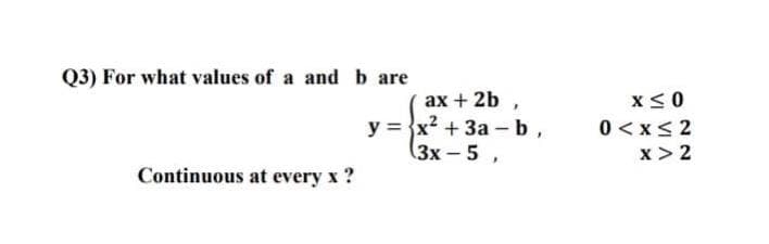Q3) For what values of a and b are
ах + 2b ,
y = x? + 3a -b,
(3х-5 ,
x<0
0 < x< 2
x > 2
Continuous at every x ?
