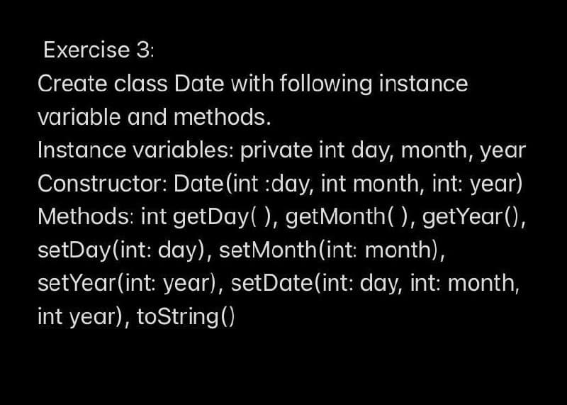 Exercise 3:
Create class Date with following instance
variable and methods.
Instance variables: private int day, month, year
Constructor: Date(int :day, int month, int: year)
Methods: int getDay( ), getMonth( ), getYear(),
setDay(int: day), setMonth(int: month),
setYear(int: year), setDate(int: day, int: month,
int year), toString()
