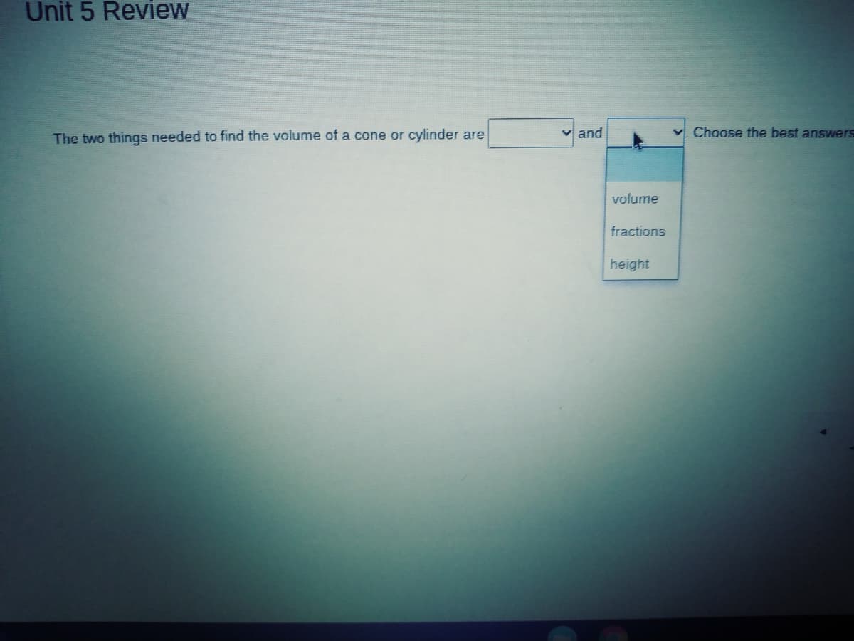 Unit 5 Review
The two things needed to find the volume of a cone or cylinder are
v and
Choose the best answers
volume
fractions
height
