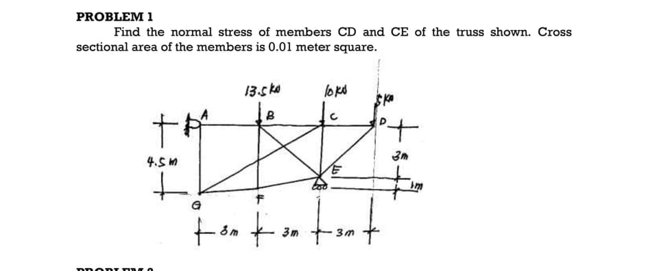 PROBLEM 1
Find the normal stress of members CD and CE of the truss shown. Cross
sectional area of the members is 0.01 meter square.
13.s ko
lokd
to
3m
4.5 M
Im
3m
