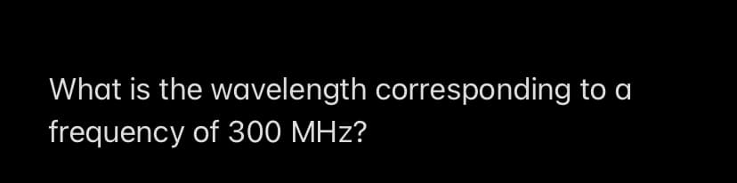 What is the wavelength corresponding to a
frequency of 300 MHz?
