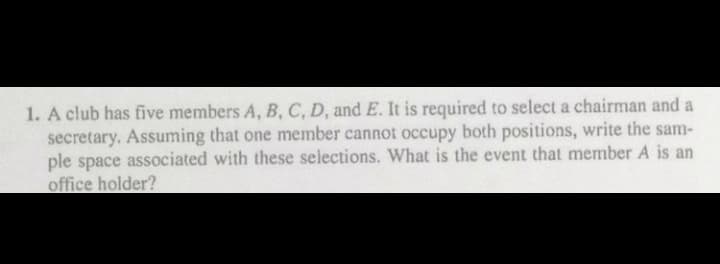 1. A club has five members A, B, C, D, and E. It is required to select a chairman and a
secretary. Assuming that one member cannot occupy both positions, write the sam-
ple space associated with these selections. What is the event that member A is an
office holder?
