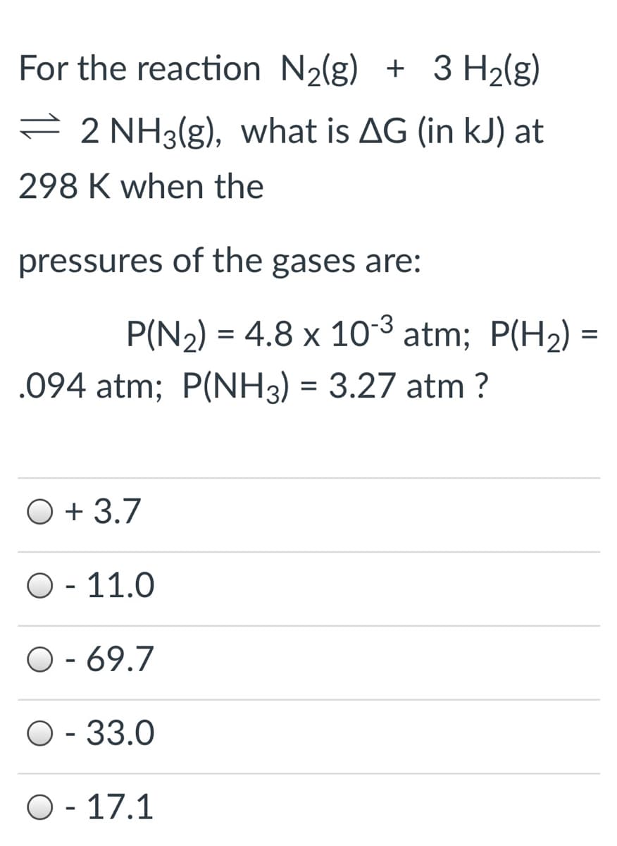 For the reaction N2(g) + 3 H2(g)
= 2 NH3(g), what is AG (in kJ) at
298 K when the
pressures of the gases are:
P(N2) = 4.8 x 10-3 atm; P(H2) =
.094 atm; P(NH3) = 3.27 atm ?
O + 3.7
O - 11.0
O - 69.7
O - 33.0
O - 17.1
