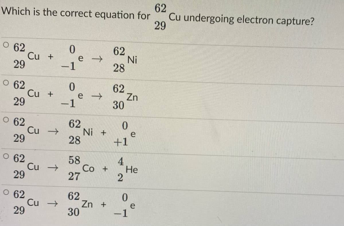 62
Which is the correct equation for
Cu undergoing electron capture?
29
O 62
0.
62
Ni
28
Cu +
e
29
1
62
Cu +
29
0.
62
Zn
30
e
-1
62
Cu
29
62
Ni +
28
e
+1
62
Cu -
29
58
Co +
4
He
62
Cu -
29
62
Zn +
30
-1
个
27
