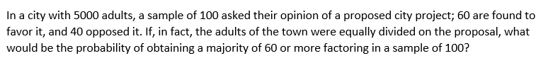 In a city with 5000 adults, a sample of 100 asked their opinion of a proposed city project; 60 are found to
favor it, and 40 opposed it. If, in fact, the adults of the town were equally divided on the proposal, what
would be the probability of obtaining a majority of 60 or more factoring in a sample of 100?
