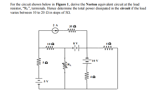 For the circuit shown below in Figure 1, derive the Norton equivalent circuit at the load
resistor, "R₁", terminals. Hence determine the total power dissipated in the circuit if the load
varies between 10 to 20 in steps of 50.
www
10
ww
50
2 A
5 V
www
35
ww
8 V
www
10 V
402
40
ww