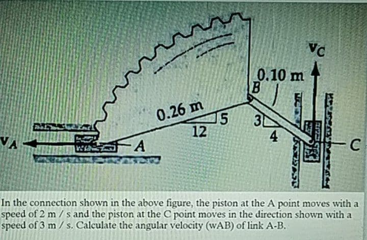 0.10 m
0.26 m
15
12
3
4
- C
In the connection shown in the above figure, the piston at the A point moves with a
speed of 2 m/s and the piston at the C point moves in the direction shown with a
speed of 3 m / s. Calculate the angular velocity (wAB) of link A-B.

