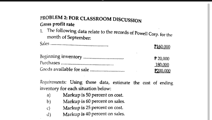 PROBLEM 2: FOR CLASSROOM DISCUSSION
Gross profit rate
1. The following data relate to the records of Poweli Corp. for the
month of September:
Sales .
P160,000
Beginning inventory
Purchases ..
P 20,000
180,000
P200,000
Goods available for sale
Requirements: Using these data, estimate the cost of ending
inventory for each situation below:
a)
b)
Markup is 50 percent on cost.
Markup is 60 percent on sales.
Markup is 25 percent on cost.
Markup is 40 percent on sales.
c)
d)
