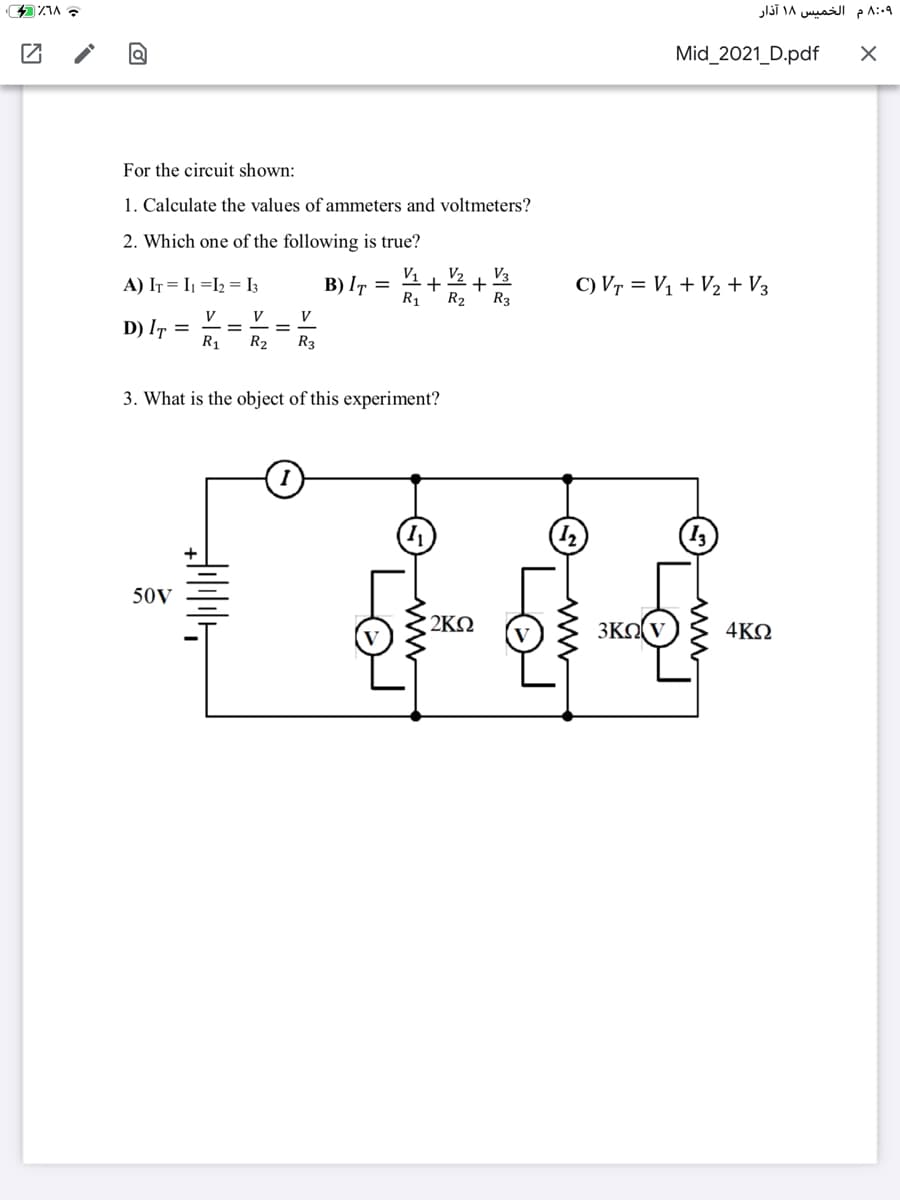 ۸:۰9 م الخمیس ۱۸ آذار
Mid_2021_D.pdf
For the circuit shown:
1. Calculate the values of ammeters and voltmeters?
2. Which one of the following is true?
V1
B) I7 =
R1
V3
V2
+
R2
R3
C) Vr = Vị + V2 + V3
A) IT = I =I2 = I3
V
V
V
D) IT
R1
R2
R3
3. What is the object of this experiment?
50V
2KQ
3KO V
4ΚΩ
