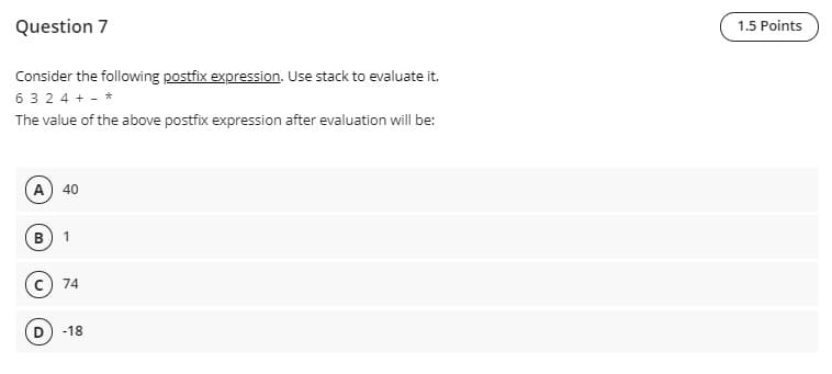 Question 7
1.5 Points
Consider the following postfix expression. Use stack to evaluate it.
6 3 2 4 + - *
The value of the above postfix expression after evaluation will be:
A) 40
74
-18
