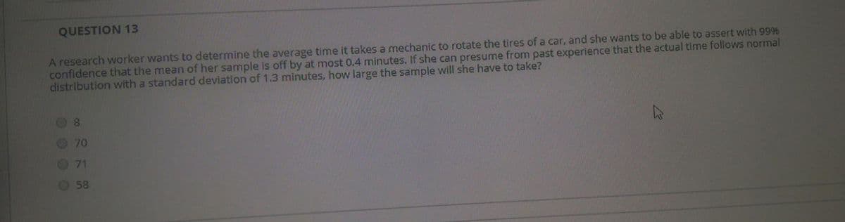 QUESTION 13
A research worker wants to determine the average time it takes a mechanic to rotate the tires of a car, and she wants to be able to assert with 9996
confidence that the mean of her sample is off by at most 0.4 minutes. If she can presume from past experience that the actual time follows normal
distribution with a standard deviation of 1.3 minutes, how large the sample will she have to take?
8.
70
71
58
O O O O
