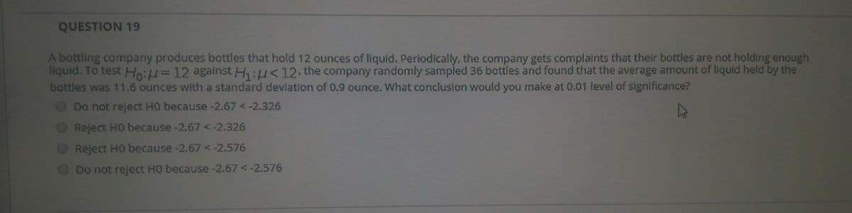 QUESTION 19
A bottling company produces bottles that hold 12 ounces of liquid. Periodically, the company gets complaints that their bottles are not holding enough
liquid. To test Ho:u=12 against H:u<12 the company randomly sampled 36 bottles and found that the average amount of liquid held by the
bottles was 11.6 ounces with a standard deviation of 0.9 ounce. What conclusion would you make at 0.01 level of significance?
Do not reject HO because -2.67 <-2.326
O Reject HO because -2.67<-2.326
O Reject HO because -2.67<-2.576
Do not reject HO because -2.67<-2.576
