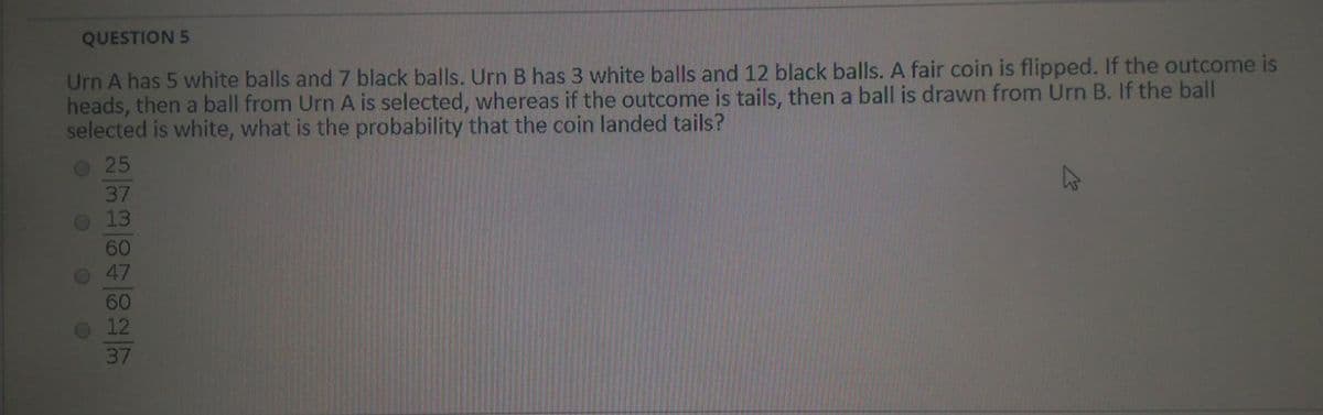 QUESTION 5
Urn A has 5 white balls and 7 black balls. Urn B has 3 white balls and 12 black balls. A fair coin is flipped. If the outcome is
heads, then a ball from Urn A is selected, whereas if the outcome is tails, then a ball is drawn from Urn B. If the ball
selected is white, what is the probability that the coin landed tails?
25
37
013
60
O 47
60
12
37
