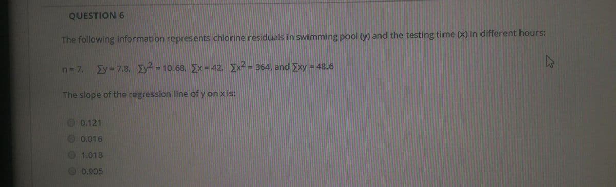 QUESTION 6
The following information represents chlorine residuals in swimming pool () and the testing time (x) in different hours:
n= 7,
Ey=7.8. y 10.68, Ex = 42. x- = 364, and Exy= 48.6
The slope of the regression line of y on x is:
0.121
0.016
1.018
0.905
