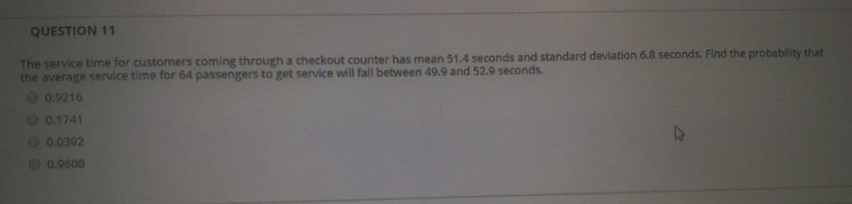 QUESTION 11
The service time for customers coming through a checkout counter has mean 51.4 seconds and standard deviation 6.8 seconds. Find the probability that
the average service time for 64 passengers to get service will fall between 49.9 and 52.9 seconds.
0.9216
0.1741
0.0392
0.9608
