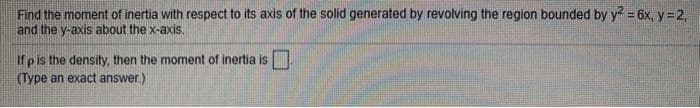 Find the moment of inertia with respect to its axis of the solid generated by revolving the region bounded by y2 = 6x, y=2,
and the y-axis about the x-axis.
If p is the density, then the moment of inertia is.
(Type an exact answer.)
