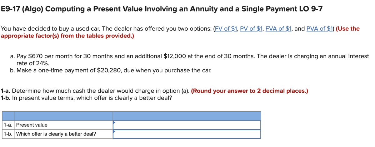 E9-17 (Algo) Computing a Present Value Involving an Annuity and a Single Payment LO 9-7
You have decided to buy a used car. The dealer has offered you two options: (FV of $1, PV of $1, FVA of $1, and PVA of $1) (Use the
appropriate factor(s) from the tables provided.)
a. Pay $670 per month for 30 months and an additional $12,000 at the end of 30 months. The dealer is charging an annual interest
rate of 24%.
b. Make a one-time payment of $20,280, due when you purchase the car.
1-a. Determine how much cash the dealer would charge in option (a). (Round your answer to 2 decimal places.)
1-b. In present value terms, which offer is clearly a better deal?
1-a. Present value
1-b. Which offer is clearly a better deal?
