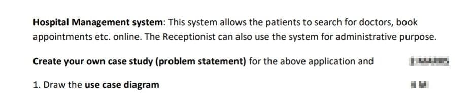 Hospital Management system: This system allows the patients to search for doctors, book
appointments etc. online. The Receptionist can also use the system for administrative purpose.
Create your own case study (problem statement) for the above application and
1. Draw the use case diagram
