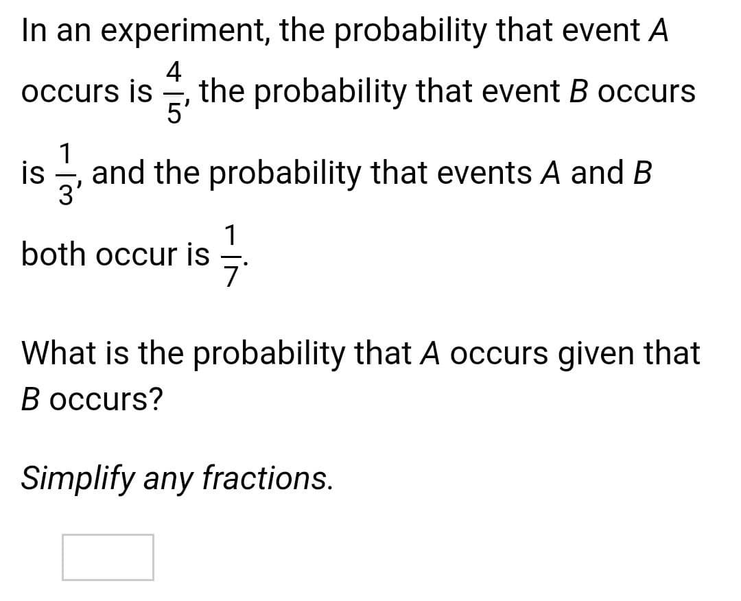 In an experiment, the probability that event A
4
the probability that event B occurs
occurs is
5'
is
and the probability that events A and B
3'
1
both occur is
What is the probability that A occurs given that
В осcurs?
Simplify any fractions.
