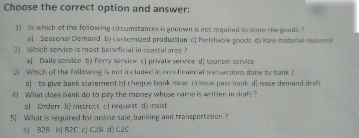 Choose the correct option and answer:
1) In which of the following circumstances is godown is not required to store the goods ?
a) Seasonal Demand b) customized production c) Perishable goods d) Raw material-seasonal
2) Which service is most beneficial in coastal area ?
a) Daily service b) Ferry service c) private service d) tourism service
3) Which of the following is not included in non-financial transactions done by bank ?
a) to give bank statement b) cheque book issue c) issue pass book d) issue demand draft
4) What does bank do to pay the money whose name is written in draft ?
a) Orderr b) Instruct c) request d) insist
5) What is required for online sale,banking and transportation ?
a) B2B b) B2C c) C2B d) C2C
