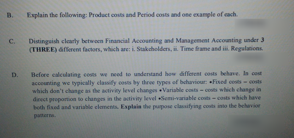 В.
Explain the following: Product costs and Period costs and one example of each.
Distinguish clearly between Financial Accounting and Management Accounting under 3
(THREE) different factors, which are: i. Stakeholders, ii. Time frame and iii. Regulations.
С.
Before calculating costs we need to understand how different costs behave. In cost
accounting we typically classify costs by three types of behaviour: Fixed costs - costs
which don't change as the activity level changes Variable costs - costs which change in
direct proportion to changes in the activity level Semi-variable costs- costs which have
both fixed and variable elements. Explain the purpose classifying costs into the behavior
patterns.
D.
