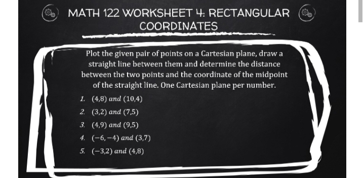 MATH 122 WORKSHEET 4: RECTANGULAR
COORDINATES
Plot the given pair of points on a Cartesian plane, draw a
straight line between them and determine the distance
between the two points and the coordinate of the midpoint
of the straight line. One Cartesian plane per number.
1. (4,8) and (10,4)
2. (3,2) and (7,5)
3. (4,9) and (9,5)
4. (-6,–4) and (3,7)
5. (-3,2) and (4,8)
