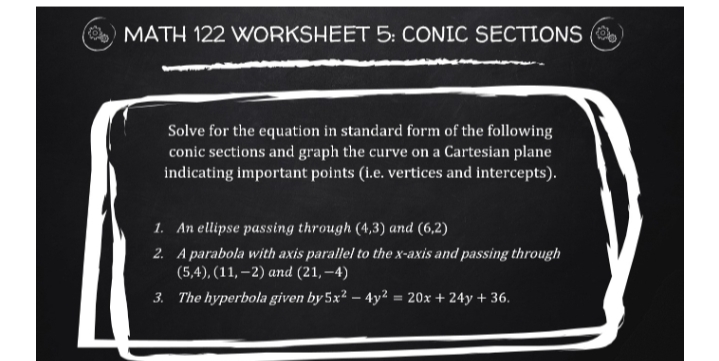 MATH 122 WORKSHEET 5: CONIC SECTIONS (
Solve for the equation in standard form of the following
conic sections and graph the curve on a Cartesian plane
indicating important points (i.e. vertices and intercepts).
1. An ellipse passing through (4,3) and (6,2)
2. A parabola with axis parallel to the x-axis and passing through
(5,4), (11, –2) and (21, –4)
3. The hyperbola given by 5x² – 4y² = 20x + 24y + 36.
