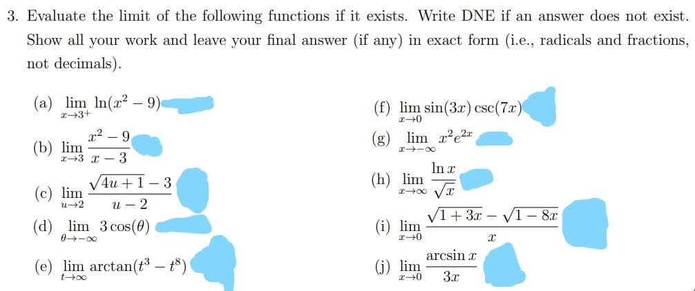 3. Evaluate the limit of the following functions if it exists. Write DNE if an answer does not exist.
Show all your work and leave your final answer (if any) in exact form (i.e., radicals and fractions,
not decimals).
(a) lim In(x?
9)
(f) lim sin(3x) csc(7.x)
x→3+
(g) lim x?e2x
r -00
x² – 9
(b) lim
r+3 x – 3
In x
(h) lim
4u +1– 3
(c) lim
u+2
u – 2
(d) lim 3 cos(0)
0-00
/1+ 3x – /1 – 8x
lim
arcsin x
(e) lim arctan(t – t³)
(j) lim
3x
-
t00
