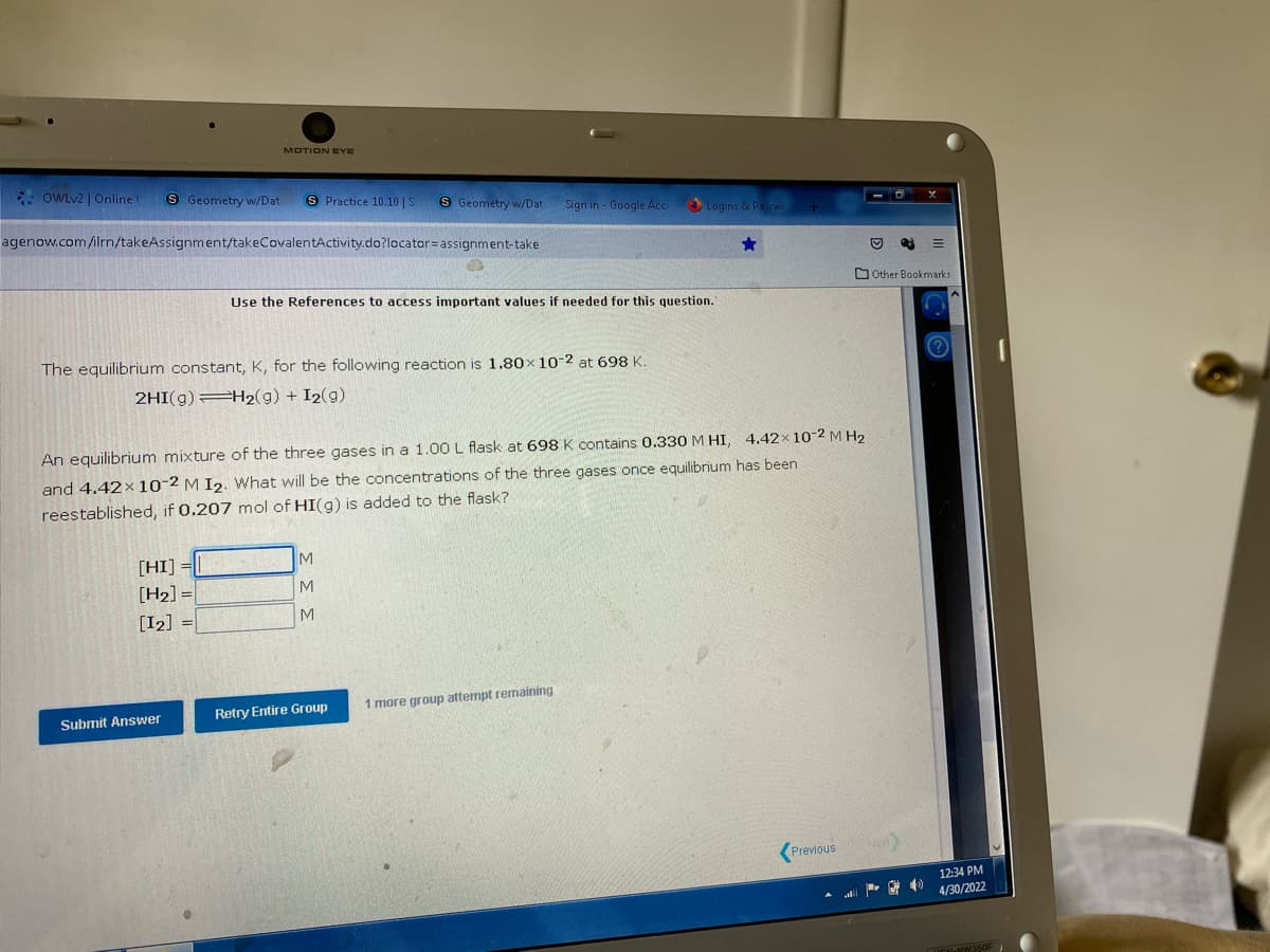 MOTION EYE
OWLv2 | Online t
S Geometry w/Dat S Practice 10.10 | S
S Geometry w/Dat
Sign in - Google Acc
Logins & Passwo
agenow.com/ilrn/takeAssignment/takeCovalentActivity.do?locator assignment-take
★
Use the References to access important values if needed for this question.
The equilibrium constant, K, for the following reaction is 1.80× 10-2 at 698 K.
2HI(g) H2(g) + I2(g)
4.42x 10-2 M H2
An equilibrium mixture of the three gases in a 1.00 L flask at 698 K contains 0.330 M HI,
and 4.42× 10-2 M I2. What will be the concentrations of the three gases once equilibrium has been
reestablished, if 0.207 mol of HI(g) is added to the flask?
M
[HI]
[H₂] =
M
[12] =
M
1 more group attempt remaining
Retry Entire Group
Previous
Submit Answer
E
Other Bookmarks
12:34 PM
4/30/2022