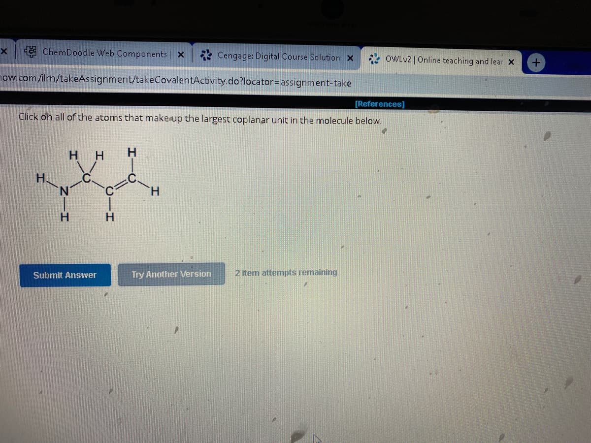 ChemDoodle Web Components | X
how.com/ilrn/takeAssignment/takeCovalentActivity.do?locator=
x
Н.
[References]
Click on all of the atoms that make up the largest coplanar unit in the molecule below.
H H
H
Submit Answer
H
H
H
Cengage: Digital Course Solution X
assignment-take
Try Another Version
OWLv2 | Online teaching and lear X
2 item attempts remaining
