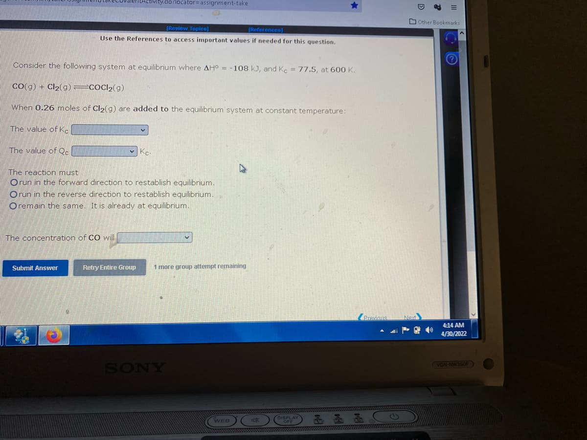 y.do/locator assignment-take
4
[Review Topics]
[References]
Use the References to access important values if needed for this question.
Consider the following system at equilibrium where AH° = -108 kJ, and Kc = 77.5, at 600 K.
CO(g) + Cl₂(g) =COCI₂(g)
When 0.26 moles of Cl₂(g) are added to the equilibrium system at constant temperature:
The value of Ke
The value of Qc
Kc.
The reaction must
Orun in the forward direction to restablish equilibrium..
Orun in the reverse direction to restablish equilibrium.
Oremain the same. It is already at equilibrium.
The concentration of CO will
Submit Answer
Retry Entire Group
1 more group attempt remaining
SONY
WEB
Ox
DISPLAY
Previous
Next
&
Other Bookmarks
4:14 AM
4/30/2022
(VGN-NW350F)
4)