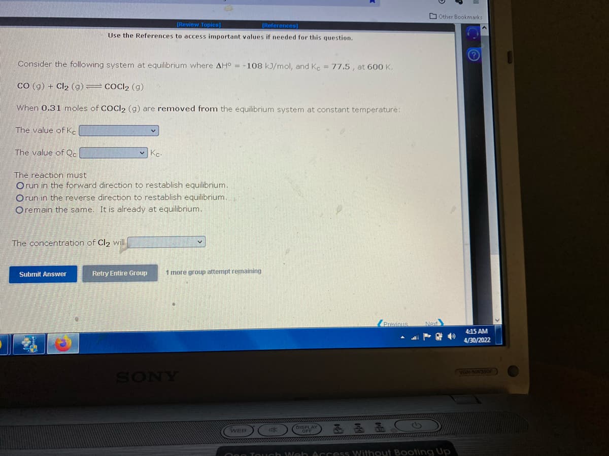 [Review Topics]
[References]
Use the References to access important values if needed for this question.
Consider the following system at equilibrium where AH° = -108 kJ/mol, and Kc = 77.5, at 600 K.
CO (g) + Cl₂ (9)
COCI2 (g)
When 0.31 moles of COCl2 (9) are removed from the equilibrium system at constant temperature:
The value of Ke
The value of Qc
Kc.
The reaction must
Orun in the forward direction to restablish equilibrium.
Orun in the reverse direction to restablish equilibrium.
Oremain the same. It is already at equilibrium.
The concentration of Cl₂ will
Submit Answer
Previous
WEB
OFF
One Touch Web Access Without Booting Up
Retry Entire Group
1 more group attempt remaining
SONY
Other Bookmarks
Next
A
4:15 AM
4/30/2022
VGN-NW350F